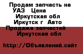 Продам запчасть на УАЗ › Цена ­ 2 500 - Иркутская обл., Иркутск г. Авто » Продажа запчастей   . Иркутская обл.